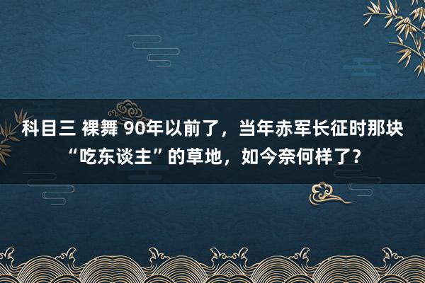 科目三 裸舞 90年以前了，当年赤军长征时那块“吃东谈主”的草地，如今奈何样了？