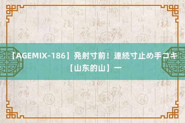 【AGEMIX-186】発射寸前！連続寸止め手コキ 【山东的山】一