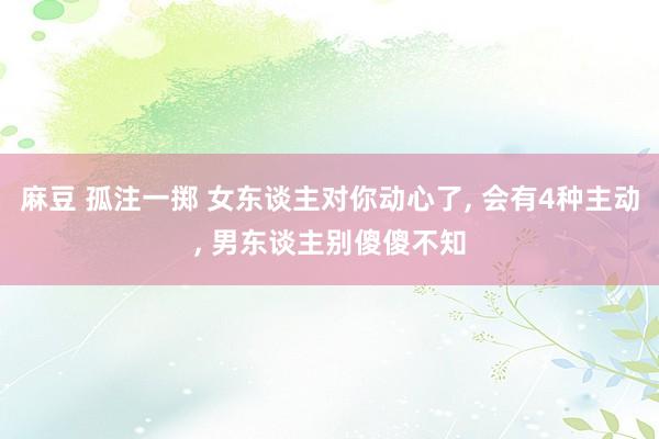 麻豆 孤注一掷 女东谈主对你动心了， 会有4种主动， 男东谈主别傻傻不知