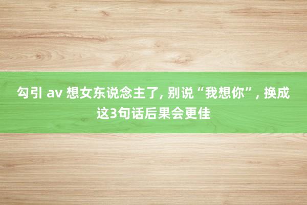 勾引 av 想女东说念主了， 别说“我想你”， 换成这3句话后果会更佳