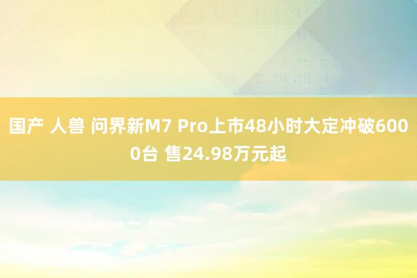 国产 人兽 问界新M7 Pro上市48小时大定冲破6000台 售24.98万元起