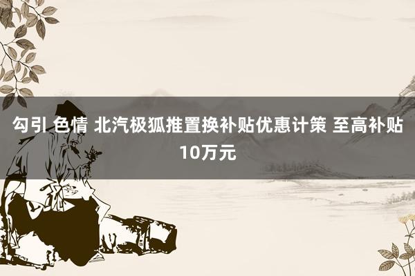 勾引 色情 北汽极狐推置换补贴优惠计策 至高补贴10万元