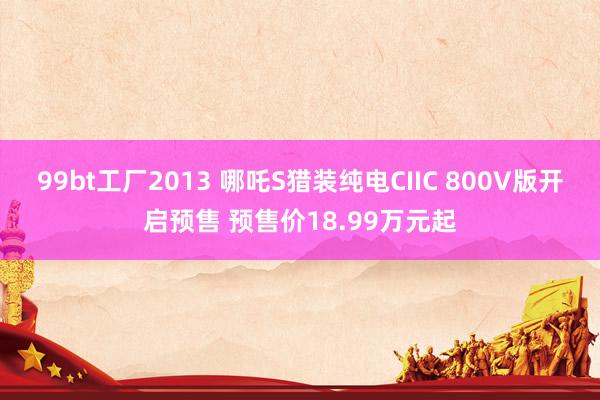 99bt工厂2013 哪吒S猎装纯电CIIC 800V版开启预售 预售价18.99万元起