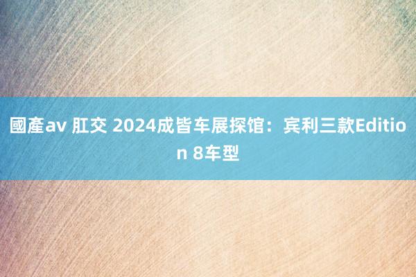 國產av 肛交 2024成皆车展探馆：宾利三款Edition 8车型