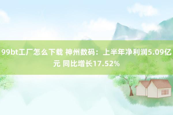 99bt工厂怎么下载 神州数码：上半年净利润5.09亿元 同比增长17.52%