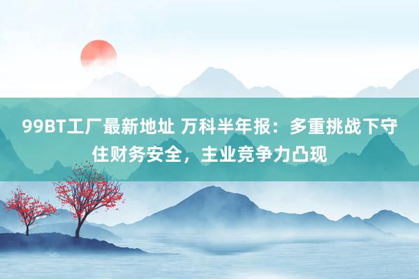 99BT工厂最新地址 万科半年报：多重挑战下守住财务安全，主业竞争力凸现