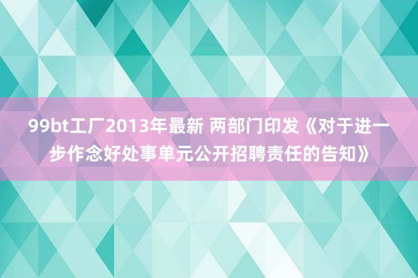 99bt工厂2013年最新 两部门印发《对于进一步作念好处事单元公开招聘责任的告知》