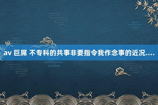 av 巨屌 不专科的共事非要指令我作念事的近况....