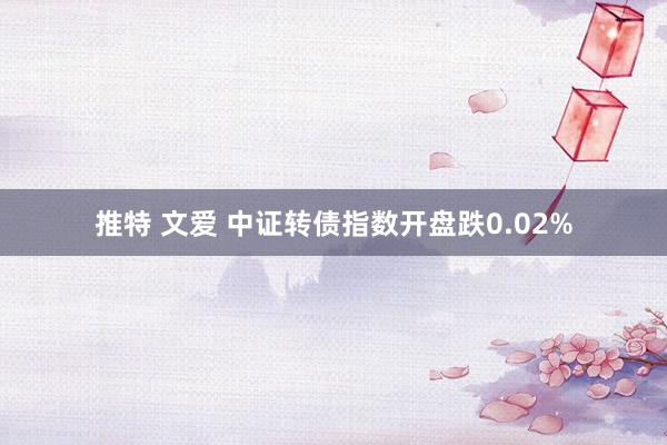 推特 文爱 中证转债指数开盘跌0.02%