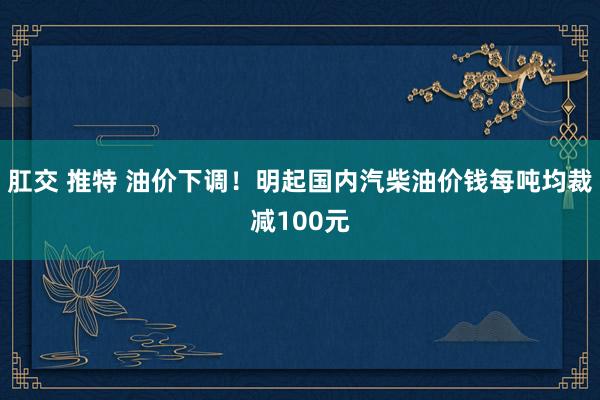 肛交 推特 油价下调！明起国内汽柴油价钱每吨均裁减100元