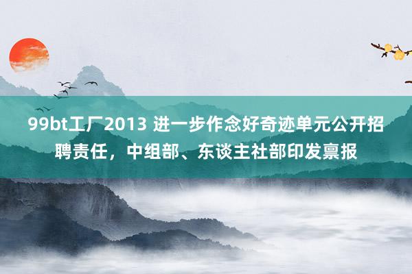 99bt工厂2013 进一步作念好奇迹单元公开招聘责任，中组部、东谈主社部印发禀报