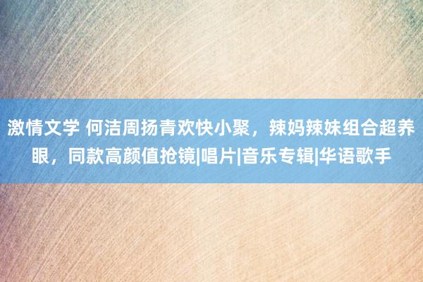 激情文学 何洁周扬青欢快小聚，辣妈辣妹组合超养眼，同款高颜值抢镜|唱片|音乐专辑|华语歌手