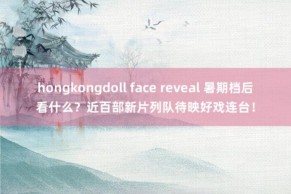 hongkongdoll face reveal 暑期档后看什么？近百部新片列队待映好戏连台！