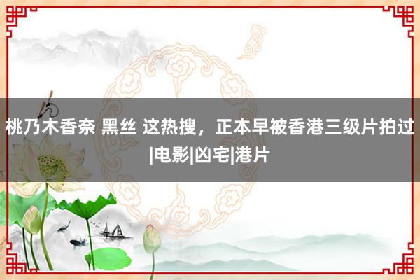 桃乃木香奈 黑丝 这热搜，正本早被香港三级片拍过|电影|凶宅|港片