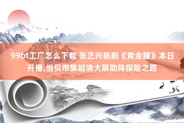 99bt工厂怎么下载 张艺兴新剧《黄金瞳》本日开播，当贝市集超清大屏助阵探险之路