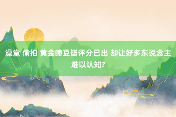 澡堂 偷拍 黄金瞳豆瓣评分已出 却让好多东说念主难以认知?