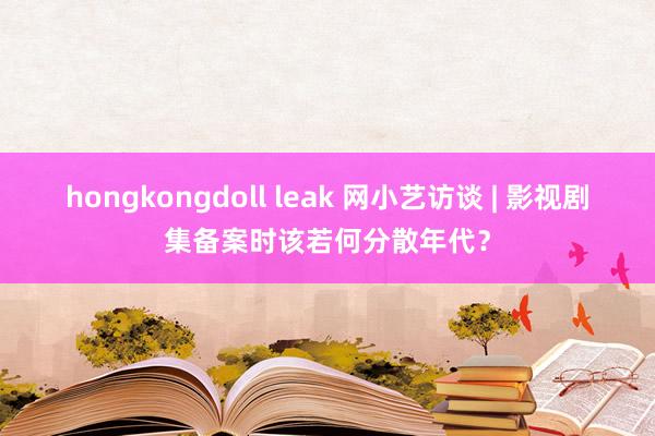 hongkongdoll leak 网小艺访谈 | 影视剧集备案时该若何分散年代？