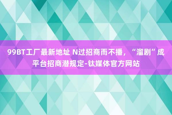 99BT工厂最新地址 N过招商而不播，“溜剧”成平台招商潜规定-钛媒体官方网站