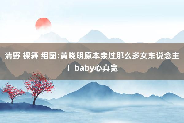 清野 裸舞 组图:黄晓明原本亲过那么多女东说念主！baby心真宽