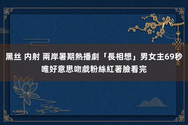 黑丝 内射 兩岸暑期熱播劇「長相想」男女主69秒唯好意思吻戲　粉絲紅著臉看完