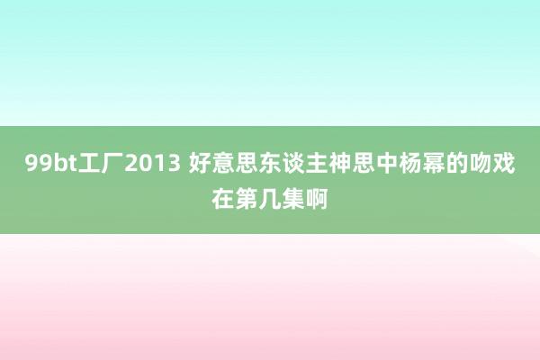 99bt工厂2013 好意思东谈主神思中杨幂的吻戏在第几集啊