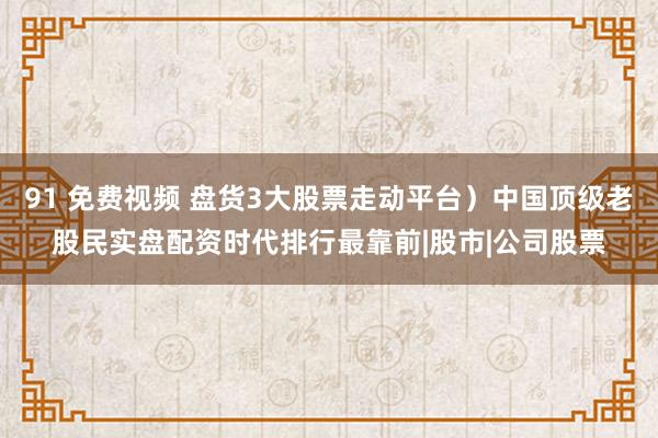 91 免费视频 盘货3大股票走动平台）中国顶级老股民实盘配资时代排行最靠前|股市|公司股票