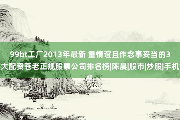 99bt工厂2013年最新 重情谊且作念事妥当的3大配资苍老正规股票公司排名榜|陈晨|股市|炒股|手机