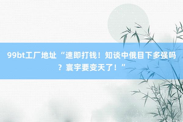 99bt工厂地址 “速即打钱！知谈中俄目下多强吗？寰宇要变天了！”