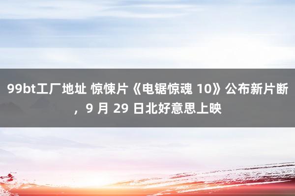 99bt工厂地址 惊悚片《电锯惊魂 10》公布新片断，9 月 29 日北好意思上映