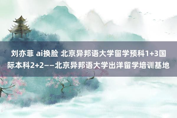 刘亦菲 ai换脸 北京异邦语大学留学预科1+3国际本科2+2——北京异邦语大学出洋留学培训基地