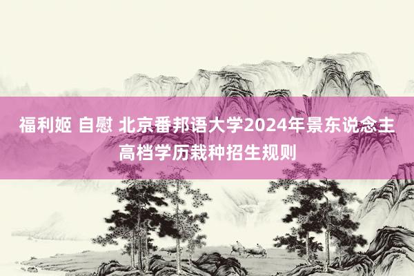 福利姬 自慰 北京番邦语大学2024年景东说念主高档学历栽种招生规则