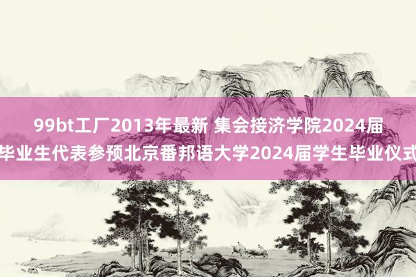 99bt工厂2013年最新 集会接济学院2024届毕业生代表参预北京番邦语大学2024届学生毕业仪式