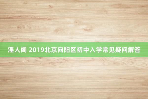 淫人阁 2019北京向阳区初中入学常见疑问解答