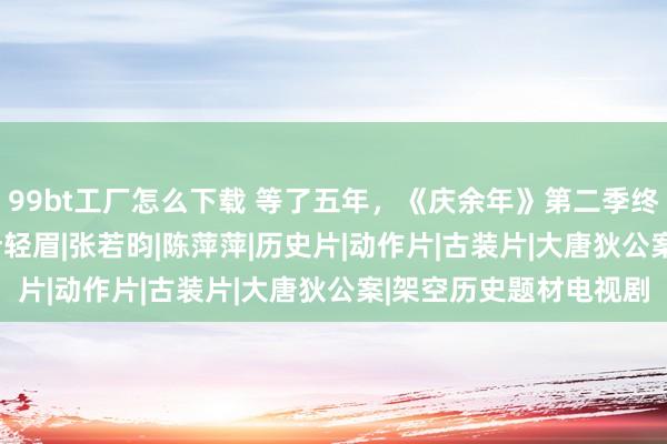 99bt工厂怎么下载 等了五年，《庆余年》第二季终于来了！|范闲|手艺|叶轻眉|张若昀|陈萍萍|历史片|动作片|古装片|大唐狄公案|架空历史题材电视剧