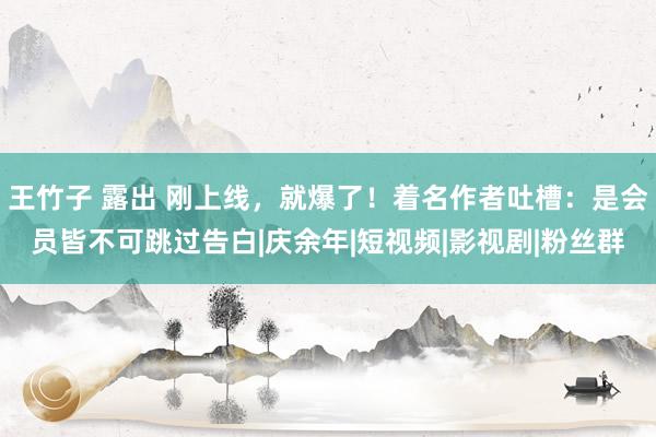 王竹子 露出 刚上线，就爆了！着名作者吐槽：是会员皆不可跳过告白|庆余年|短视频|影视剧|粉丝群