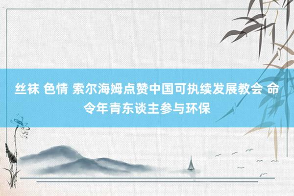 丝袜 色情 索尔海姆点赞中国可执续发展教会 命令年青东谈主参与环保