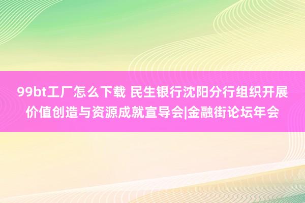 99bt工厂怎么下载 民生银行沈阳分行组织开展价值创造与资源成就宣导会|金融街论坛年会