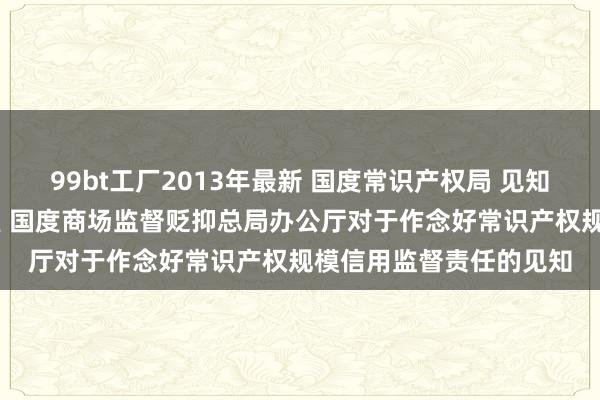 99bt工厂2013年最新 国度常识产权局 见知 国度常识产权局办公室 国度商场监督贬抑总局办公厅对于作念好常识产权规模信用监督责任的见知