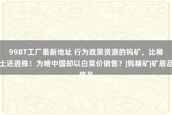 99BT工厂最新地址 行为政策资源的钨矿，比稀土还迥殊！为啥中国却以白菜价销售？|钨精矿|矿居品