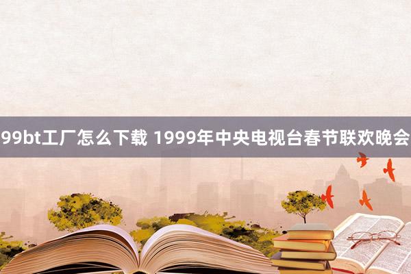 99bt工厂怎么下载 1999年中央电视台春节联欢晚会