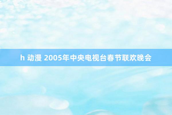 h 动漫 2005年中央电视台春节联欢晚会